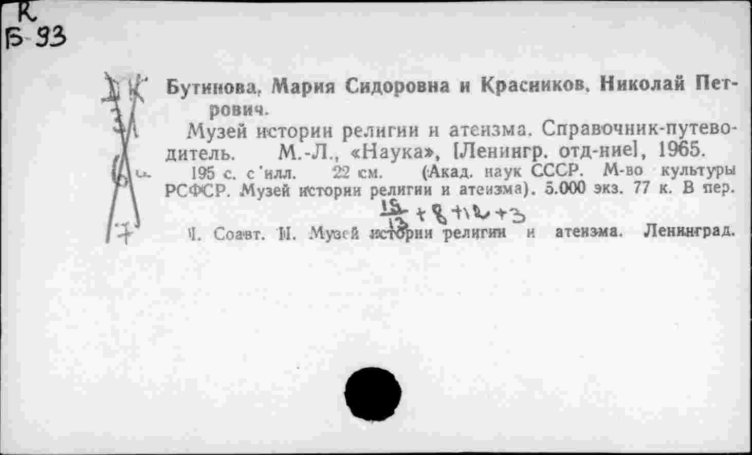 ﻿|5 93
■ £ Бугинова, Мария Сидоровна и Красников. Николай Пет-\ Г рович.
+А Музей истории религии и атеизма. Справочник-путево-Л дитель. М.-Л., «Наука», (Ленингр. отд-ние], 1965.
Гк». 195 с. с'илл. 22 см. (Акад, наук СССР. М-во культуры Г \ РСФСР. Музей истории религии и атеизма). 5.000 экз. 77 к. В пер.
4 Ч. Соавт. Н. Музей истории религии и атеизма. Ленинград.